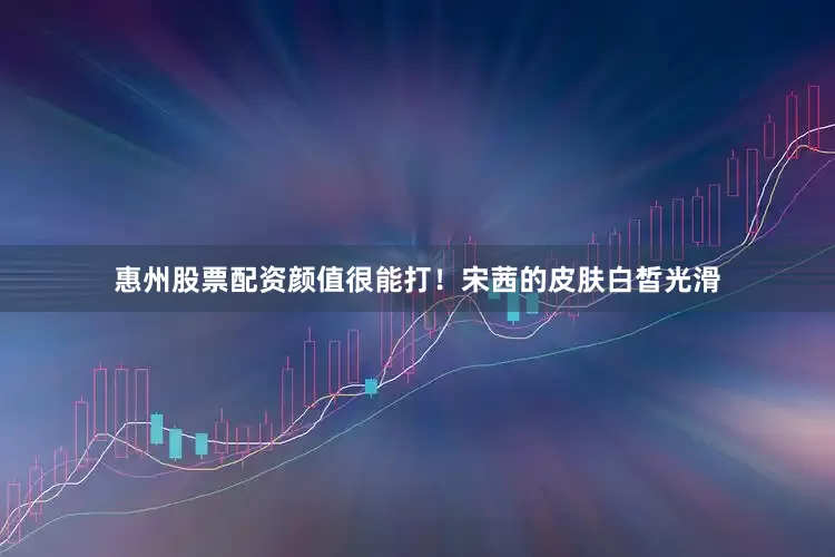 惠州股票配资颜值很能打！宋茜的皮肤白皙光滑