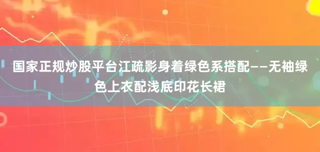 国家正规炒股平台江疏影身着绿色系搭配——无袖绿色上衣配浅底印花长裙