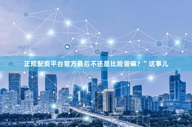 正规配资平台官方最后不还是比脸蛋嘛？”这事儿