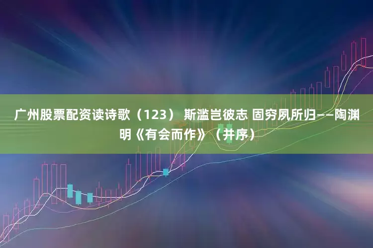 广州股票配资读诗歌（123） 斯滥岂彼志 固穷夙所归——陶渊明《有会而作》（并序）