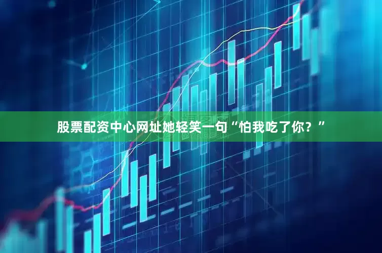 股票配资中心网址她轻笑一句“怕我吃了你？”